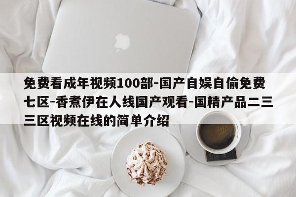 免费看成年视频100部-国产自娱自偷免费七区-香煮伊在人线国产观看-国精产品二三三区视频在线的简单介绍