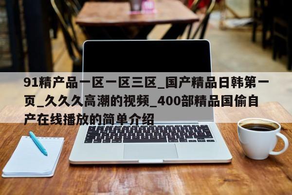 91精产品一区一区三区_国产精品日韩第一页_久久久高潮的视频_400部精品国偷自产在线播放的简单介绍